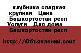 клубника сладкая крупная › Цена ­ 250 - Башкортостан респ. Услуги » Для дома   . Башкортостан респ.